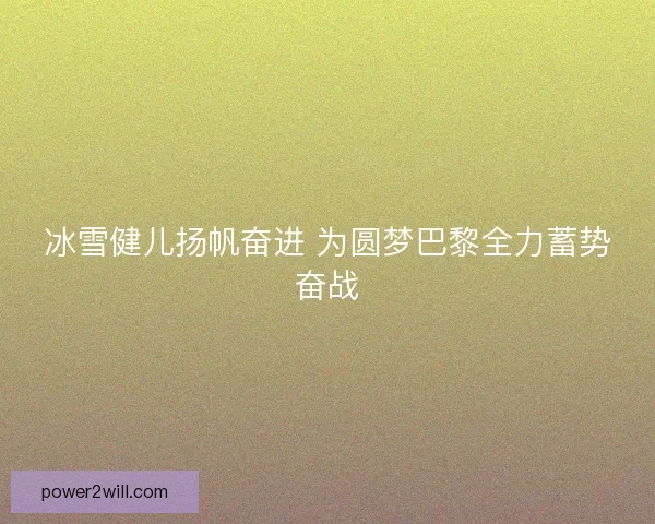 冰雪健儿扬帆奋进 为圆梦巴黎全力蓄势奋战