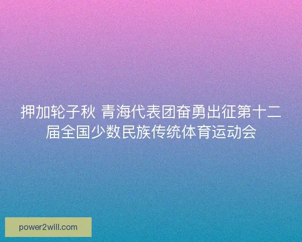押加轮子秋 青海代表团奋勇出征第十二届全国少数民族传统体育运动会