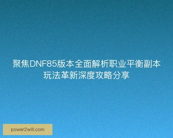 聚焦DNF85版本全面解析职业平衡副本玩法革新深度攻略分享