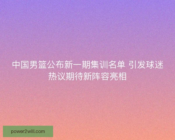 中国男篮公布新一期集训名单 引发球迷热议期待新阵容亮相