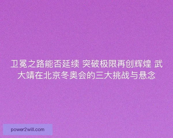 卫冕之路能否延续 突破极限再创辉煌 武大靖在北京冬奥会的三大挑战与悬念