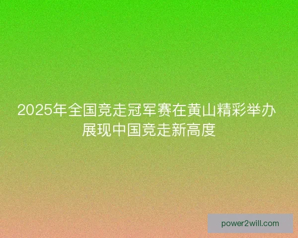 2025年全国竞走冠军赛在黄山精彩举办 展现中国竞走新高度