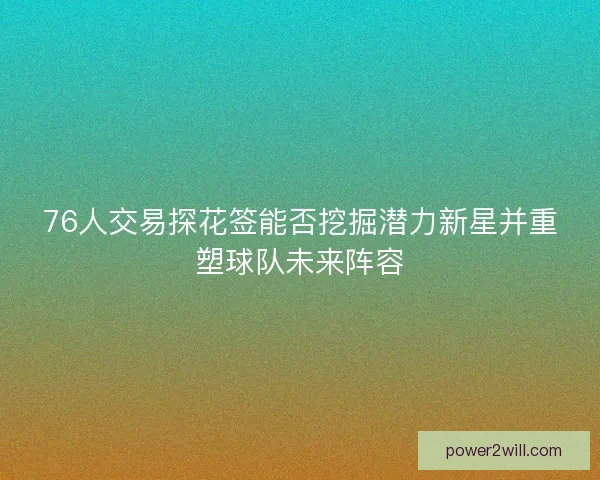 76人交易探花签能否挖掘潜力新星并重塑球队未来阵容 76人交易探花签能否挖掘潜力新星并重塑球队未来阵容