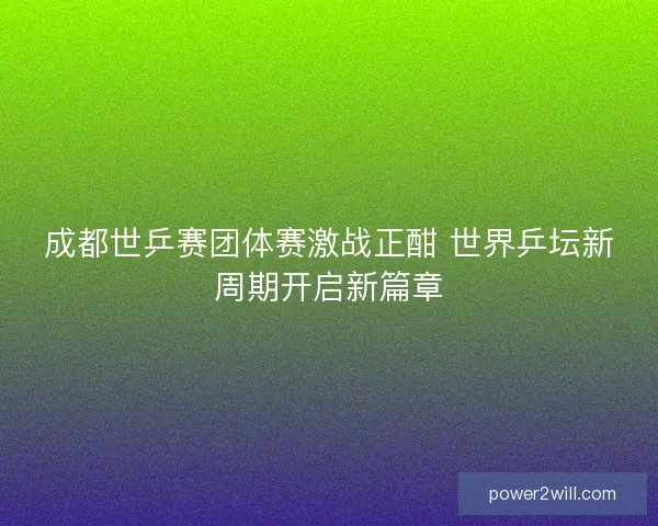 成都世乒赛团体赛激战正酣 世界乒坛新周期开启新篇章 成都世乒赛团体赛激战正酣 世界乒坛新周期开启新篇章