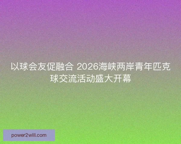 以球会友促融合 2026海峡两岸青年匹克球交流活动盛大开幕