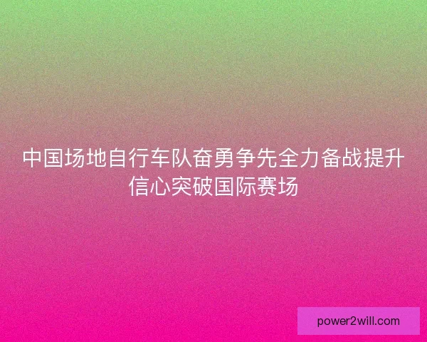 中国场地自行车队奋勇争先全力备战提升信心突破国际赛场