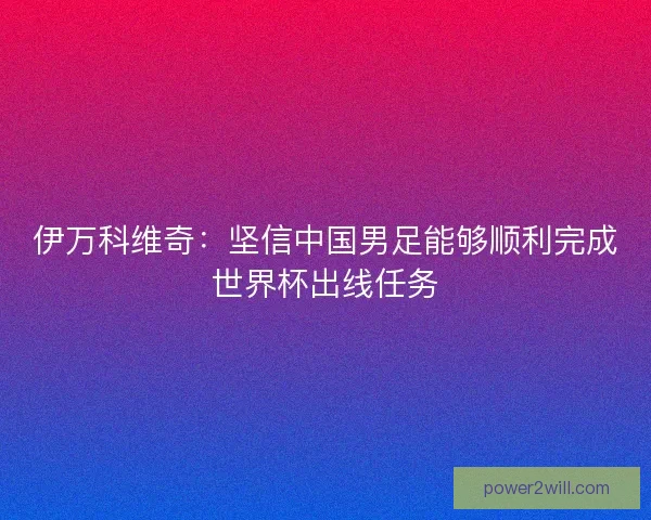 伊万科维奇：坚信中国男足能够顺利完成世界杯出线任务