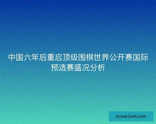 中国六年后重启顶级围棋世界公开赛国际预选赛盛况分析