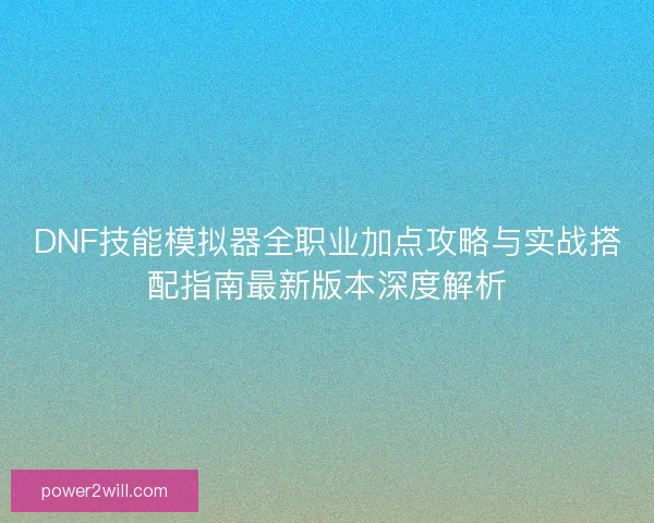DNF技能模拟器全职业加点攻略与实战搭配指南最新版本深度解析