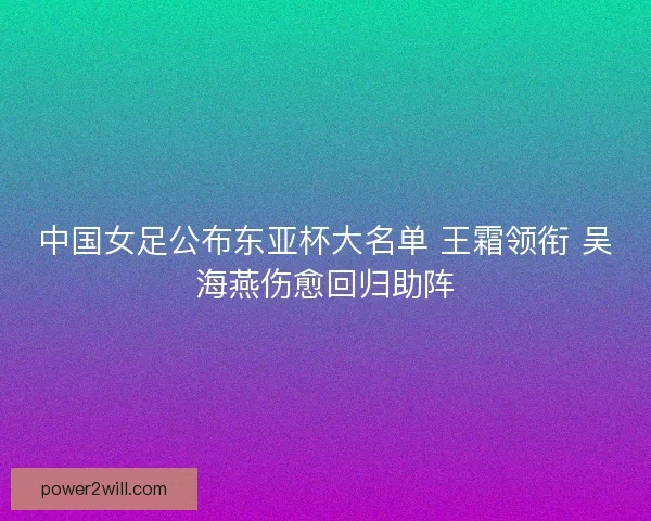 中国女足公布东亚杯大名单 王霜领衔 吴海燕伤愈回归助阵